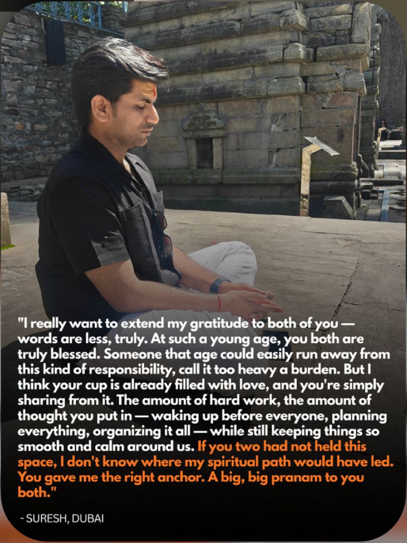 Suresh, Dubai: If you two had not held this space, I don't know where my spiritual path would have led. You gave me the right anchor.